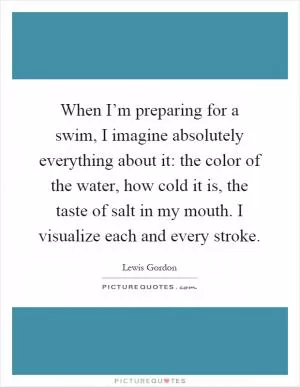 When I’m preparing for a swim, I imagine absolutely everything about it: the color of the water, how cold it is, the taste of salt in my mouth. I visualize each and every stroke Picture Quote #1