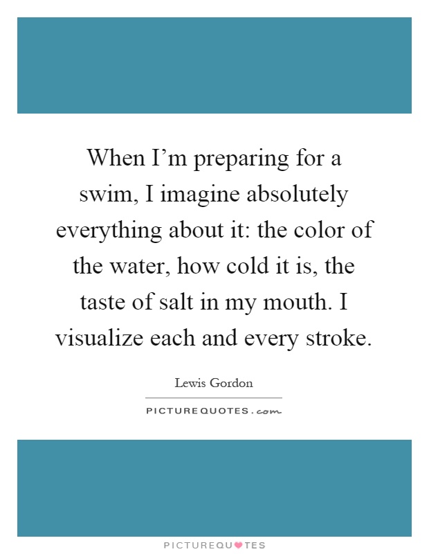 When I'm preparing for a swim, I imagine absolutely everything about it: the color of the water, how cold it is, the taste of salt in my mouth. I visualize each and every stroke Picture Quote #1
