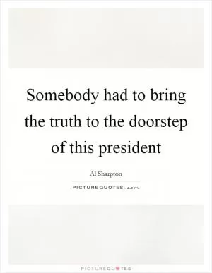 Somebody had to bring the truth to the doorstep of this president Picture Quote #1