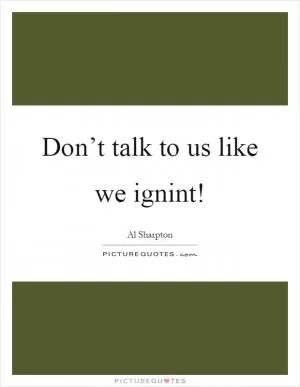 Don’t talk to us like we ignint! Picture Quote #1