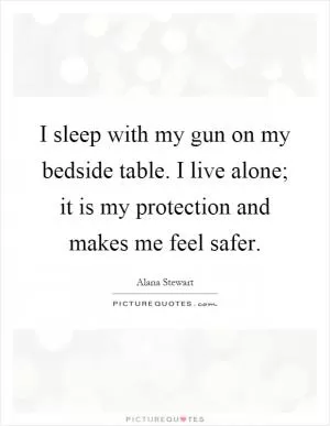 I sleep with my gun on my bedside table. I live alone; it is my protection and makes me feel safer Picture Quote #1