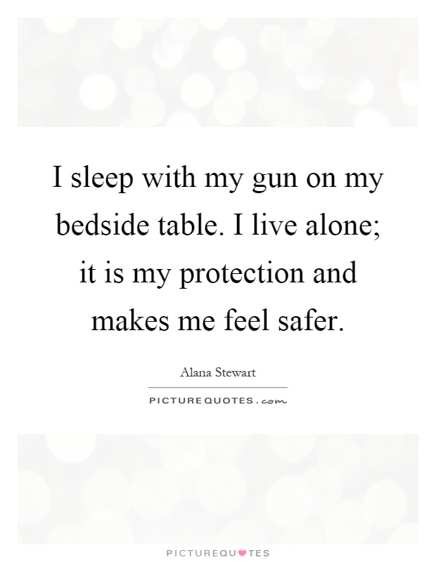 I sleep with my gun on my bedside table. I live alone; it is my protection and makes me feel safer Picture Quote #1