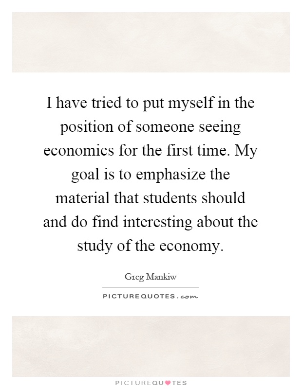 I have tried to put myself in the position of someone seeing economics for the first time. My goal is to emphasize the material that students should and do find interesting about the study of the economy Picture Quote #1