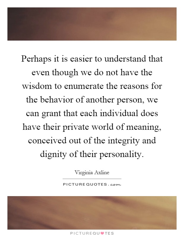 Perhaps it is easier to understand that even though we do not have the wisdom to enumerate the reasons for the behavior of another person, we can grant that each individual does have their private world of meaning, conceived out of the integrity and dignity of their personality Picture Quote #1