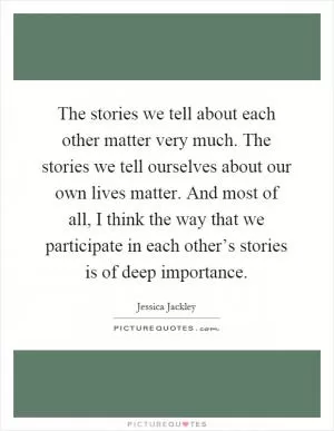 The stories we tell about each other matter very much. The stories we tell ourselves about our own lives matter. And most of all, I think the way that we participate in each other’s stories is of deep importance Picture Quote #1