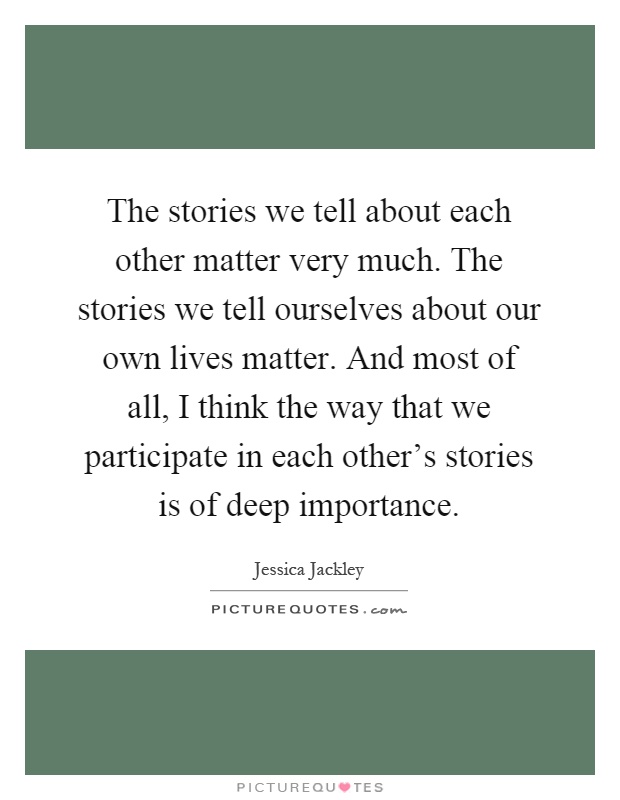 The stories we tell about each other matter very much. The stories we tell ourselves about our own lives matter. And most of all, I think the way that we participate in each other's stories is of deep importance Picture Quote #1