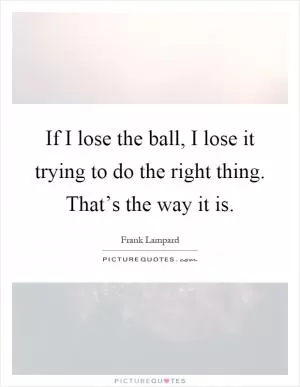 If I lose the ball, I lose it trying to do the right thing. That’s the way it is Picture Quote #1