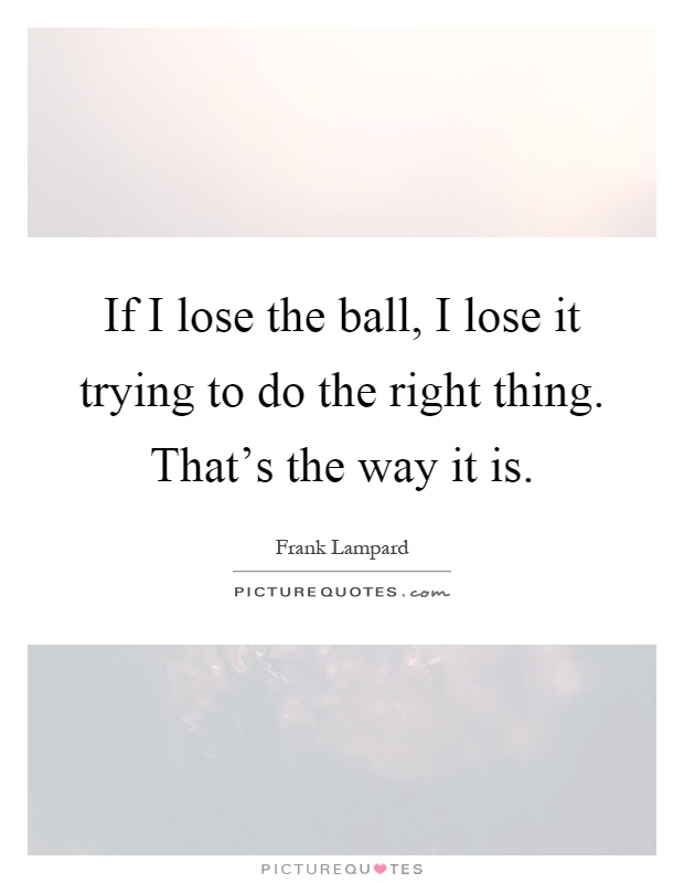 If I lose the ball, I lose it trying to do the right thing. That's the way it is Picture Quote #1