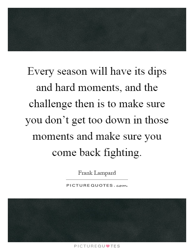 Every season will have its dips and hard moments, and the challenge then is to make sure you don't get too down in those moments and make sure you come back fighting Picture Quote #1