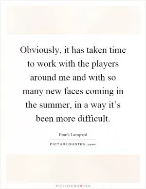 Obviously, it has taken time to work with the players around me and with so many new faces coming in the summer, in a way it’s been more difficult Picture Quote #1