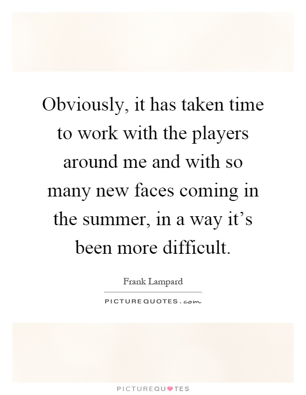Obviously, it has taken time to work with the players around me and with so many new faces coming in the summer, in a way it's been more difficult Picture Quote #1