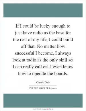 If I could be lucky enough to just have radio as the base for the rest of my life, I could build off that. No matter how successful I become, I always look at radio as the only skill set I can really call on. I even know how to operate the boards Picture Quote #1