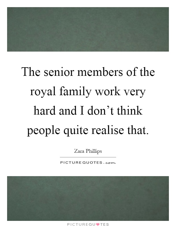 The senior members of the royal family work very hard and I don't think people quite realise that Picture Quote #1