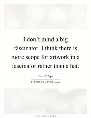 I don’t mind a big fascinator. I think there is more scope for artwork in a fascinator rather than a hat Picture Quote #1