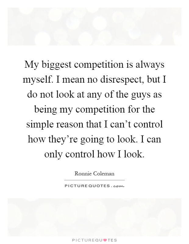 My biggest competition is always myself. I mean no disrespect, but I do not look at any of the guys as being my competition for the simple reason that I can't control how they're going to look. I can only control how I look Picture Quote #1