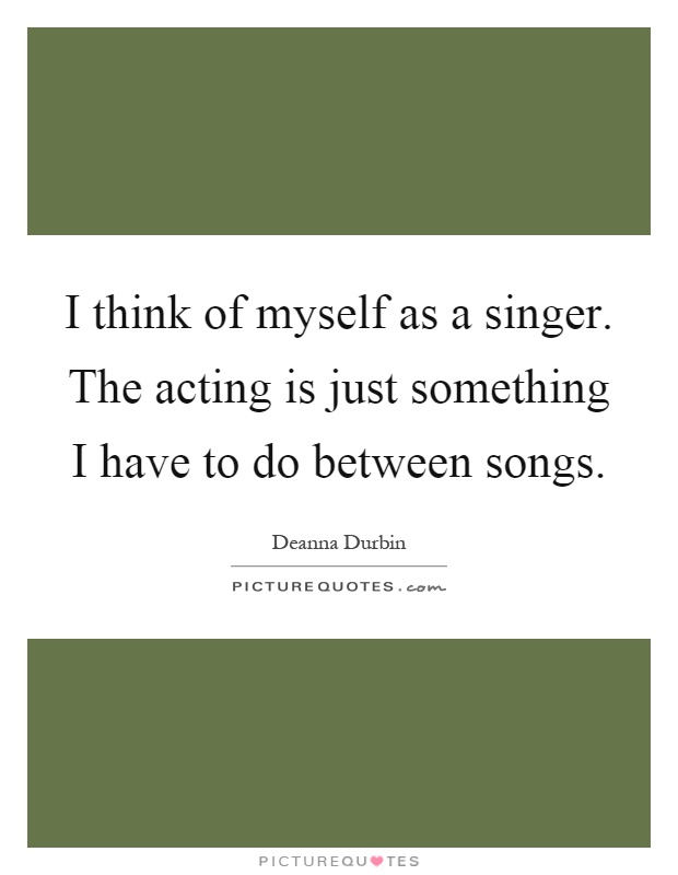 I think of myself as a singer. The acting is just something I have to do between songs Picture Quote #1