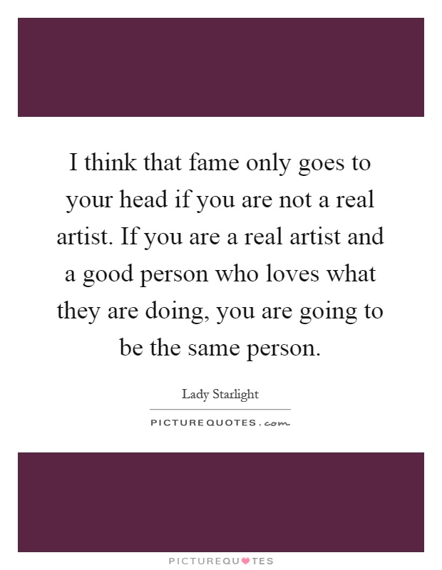 I think that fame only goes to your head if you are not a real artist. If you are a real artist and a good person who loves what they are doing, you are going to be the same person Picture Quote #1
