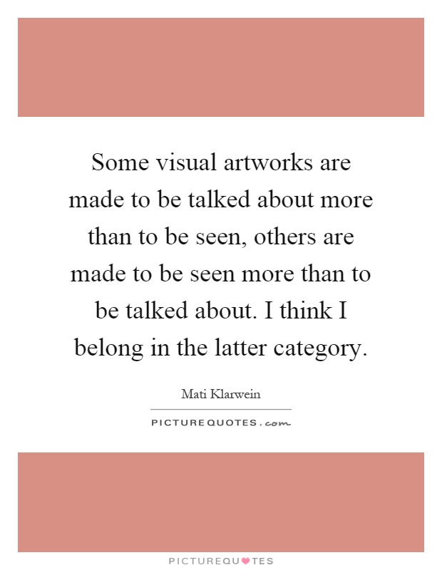 Some visual artworks are made to be talked about more than to be seen, others are made to be seen more than to be talked about. I think I belong in the latter category Picture Quote #1