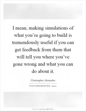 I mean, making simulations of what you’re going to build is tremendously useful if you can get feedback from them that will tell you where you’ve gone wrong and what you can do about it Picture Quote #1