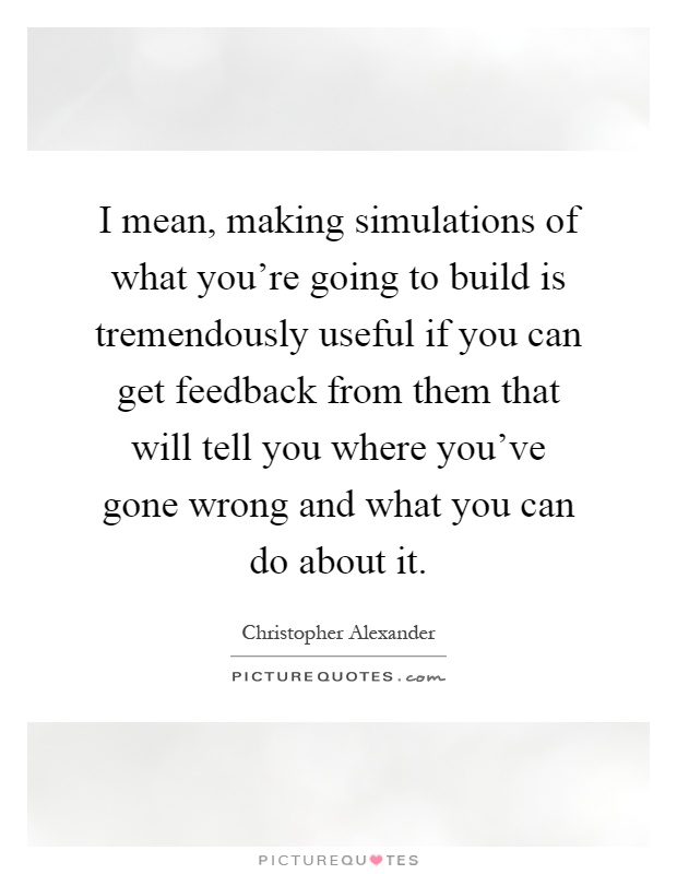 I mean, making simulations of what you're going to build is tremendously useful if you can get feedback from them that will tell you where you've gone wrong and what you can do about it Picture Quote #1