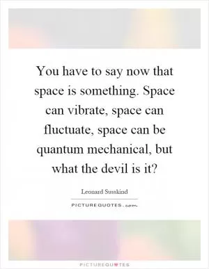 You have to say now that space is something. Space can vibrate, space can fluctuate, space can be quantum mechanical, but what the devil is it? Picture Quote #1