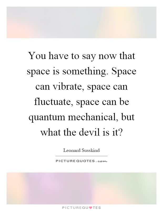You have to say now that space is something. Space can vibrate, space can fluctuate, space can be quantum mechanical, but what the devil is it? Picture Quote #1