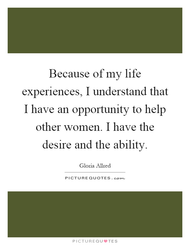 Because of my life experiences, I understand that I have an opportunity to help other women. I have the desire and the ability Picture Quote #1
