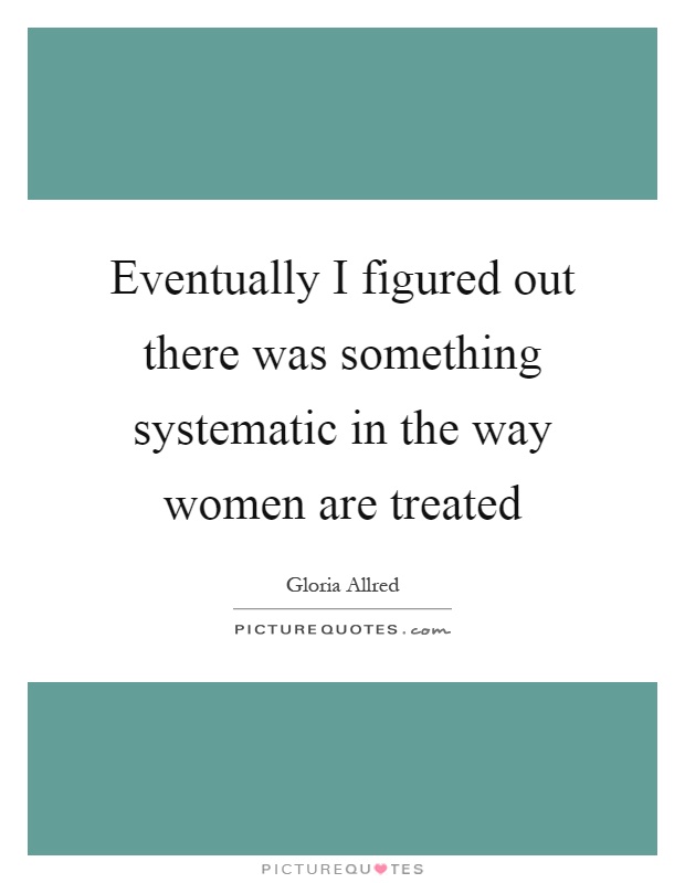 Eventually I figured out there was something systematic in the way women are treated Picture Quote #1