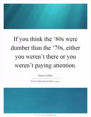 If you think the ‘80s were dumber than the ‘70s, either you weren’t there or you weren’t paying attention Picture Quote #1