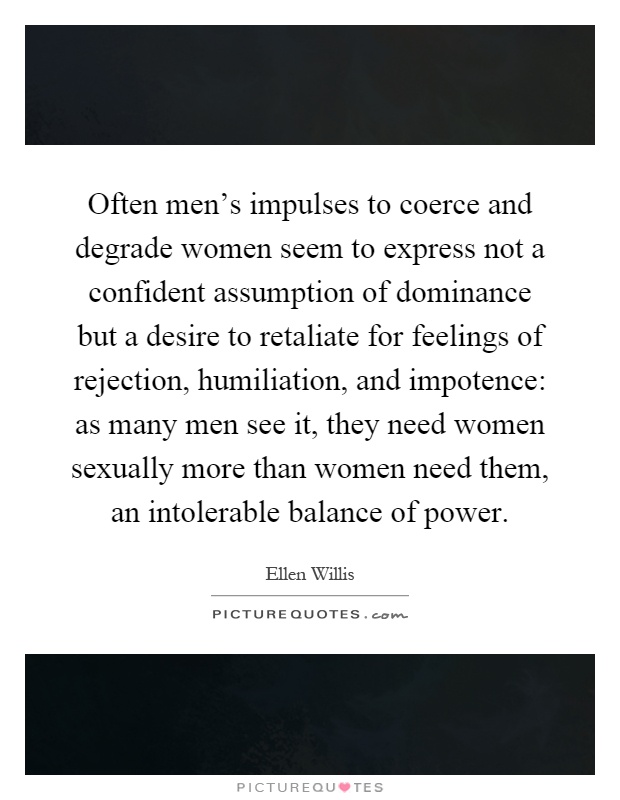 Often men's impulses to coerce and degrade women seem to express not a confident assumption of dominance but a desire to retaliate for feelings of rejection, humiliation, and impotence: as many men see it, they need women sexually more than women need them, an intolerable balance of power Picture Quote #1