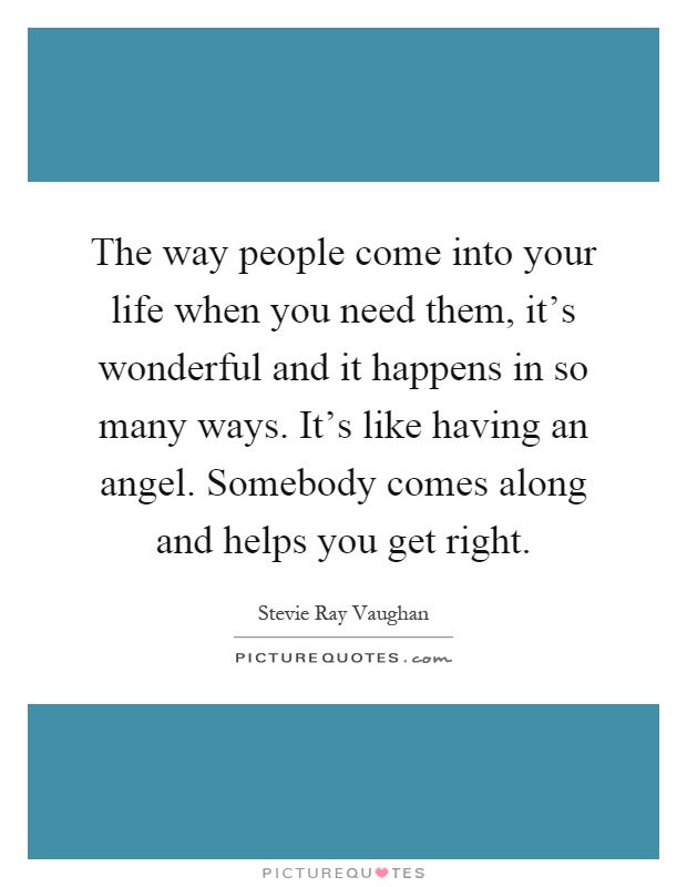 The way people come into your life when you need them, it's wonderful and it happens in so many ways. It's like having an angel. Somebody comes along and helps you get right Picture Quote #1