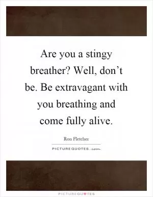 Are you a stingy breather? Well, don’t be. Be extravagant with you breathing and come fully alive Picture Quote #1