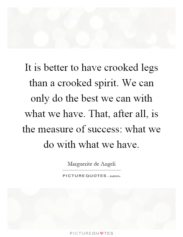 It is better to have crooked legs than a crooked spirit. We can only do the best we can with what we have. That, after all, is the measure of success: what we do with what we have Picture Quote #1
