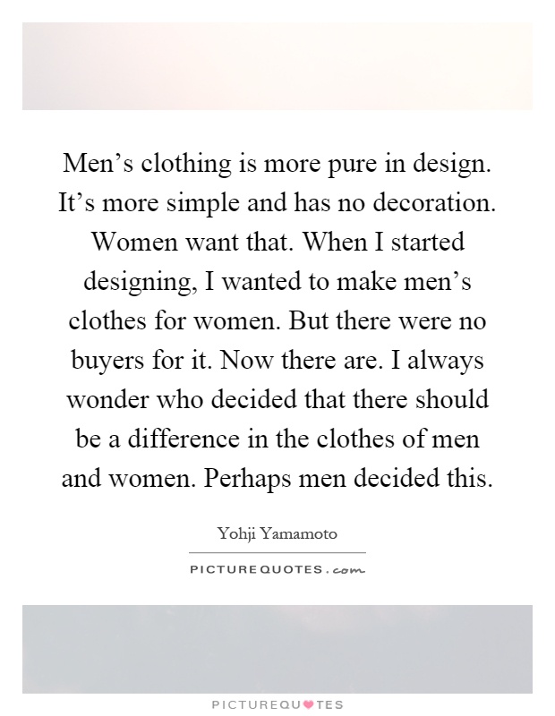 Men's clothing is more pure in design. It's more simple and has no decoration. Women want that. When I started designing, I wanted to make men's clothes for women. But there were no buyers for it. Now there are. I always wonder who decided that there should be a difference in the clothes of men and women. Perhaps men decided this Picture Quote #1