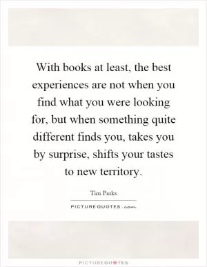 With books at least, the best experiences are not when you find what you were looking for, but when something quite different finds you, takes you by surprise, shifts your tastes to new territory Picture Quote #1