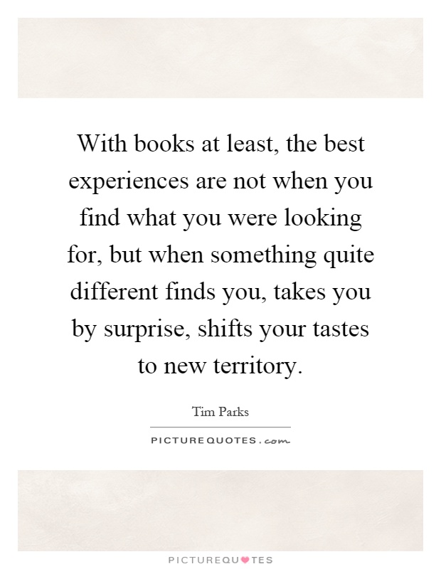 With books at least, the best experiences are not when you find what you were looking for, but when something quite different finds you, takes you by surprise, shifts your tastes to new territory Picture Quote #1