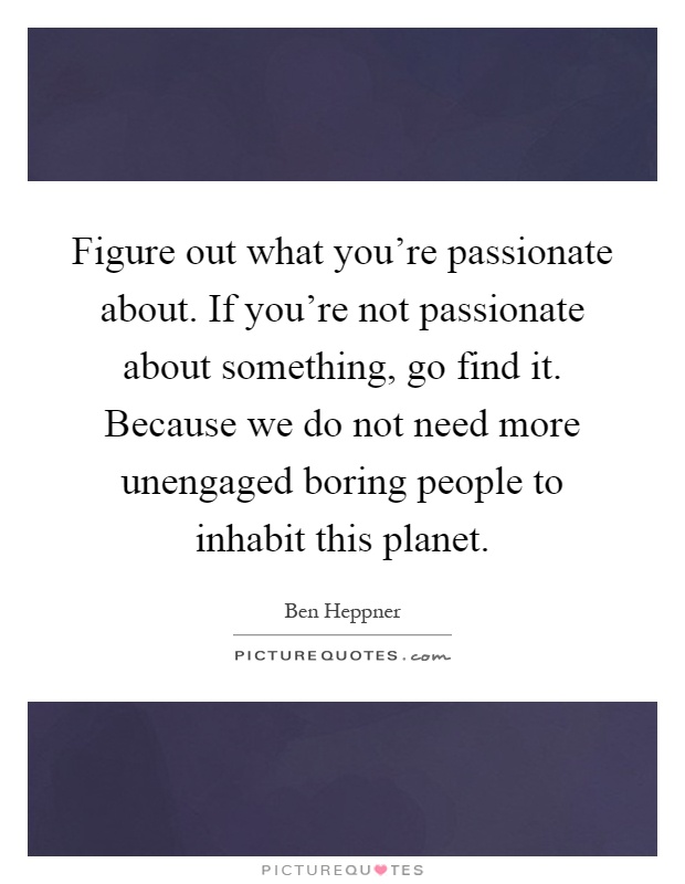 Figure out what you're passionate about. If you're not passionate about something, go find it. Because we do not need more unengaged boring people to inhabit this planet Picture Quote #1
