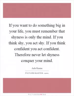 If you want to do something big in your life, you must remember that shyness is only the mind. If you think shy, you act shy. If you think confident you act confident. Therefore never let shyness conquer your mind Picture Quote #1