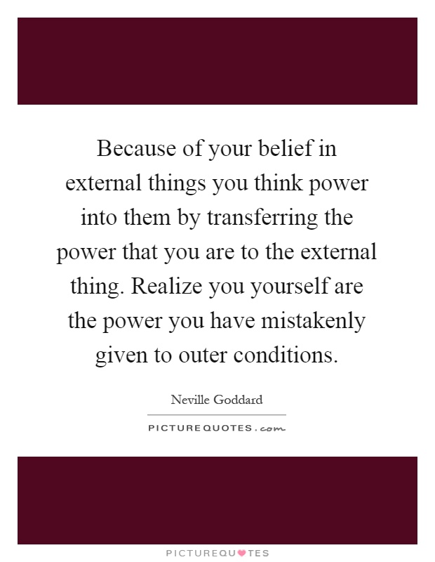 Because of your belief in external things you think power into them by transferring the power that you are to the external thing. Realize you yourself are the power you have mistakenly given to outer conditions Picture Quote #1