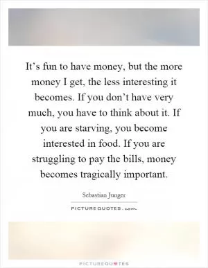 It’s fun to have money, but the more money I get, the less interesting it becomes. If you don’t have very much, you have to think about it. If you are starving, you become interested in food. If you are struggling to pay the bills, money becomes tragically important Picture Quote #1