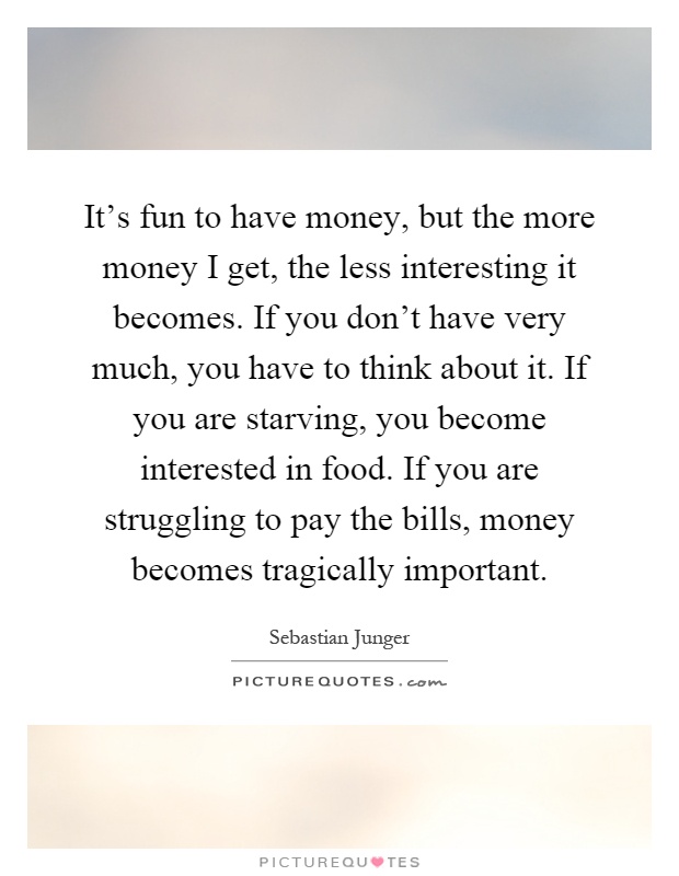 It's fun to have money, but the more money I get, the less interesting it becomes. If you don't have very much, you have to think about it. If you are starving, you become interested in food. If you are struggling to pay the bills, money becomes tragically important Picture Quote #1