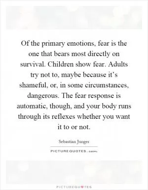 Of the primary emotions, fear is the one that bears most directly on survival. Children show fear. Adults try not to, maybe because it’s shameful, or, in some circumstances, dangerous. The fear response is automatic, though, and your body runs through its reflexes whether you want it to or not Picture Quote #1