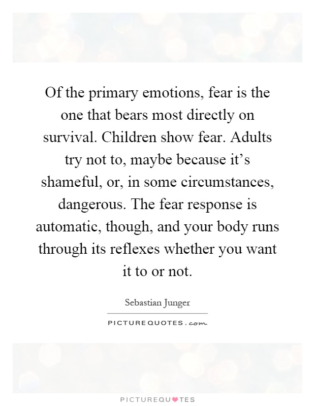 Of the primary emotions, fear is the one that bears most directly on survival. Children show fear. Adults try not to, maybe because it's shameful, or, in some circumstances, dangerous. The fear response is automatic, though, and your body runs through its reflexes whether you want it to or not Picture Quote #1