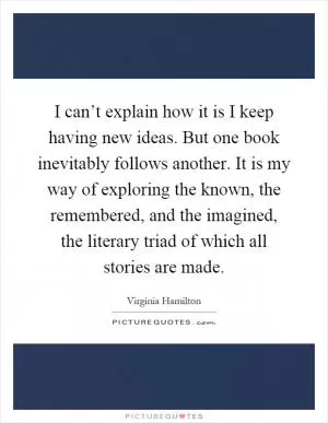 I can’t explain how it is I keep having new ideas. But one book inevitably follows another. It is my way of exploring the known, the remembered, and the imagined, the literary triad of which all stories are made Picture Quote #1