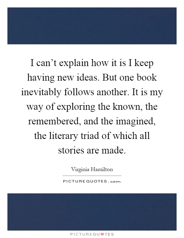 I can't explain how it is I keep having new ideas. But one book inevitably follows another. It is my way of exploring the known, the remembered, and the imagined, the literary triad of which all stories are made Picture Quote #1
