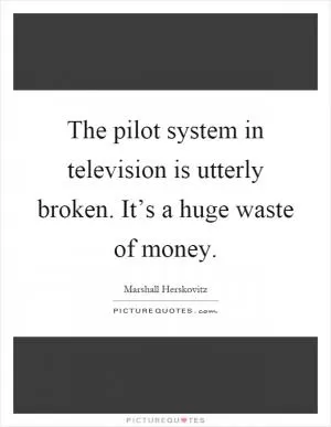 The pilot system in television is utterly broken. It’s a huge waste of money Picture Quote #1