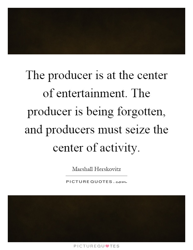 The producer is at the center of entertainment. The producer is being forgotten, and producers must seize the center of activity Picture Quote #1