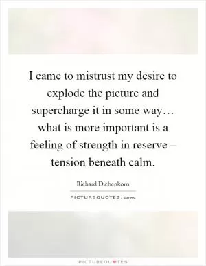 I came to mistrust my desire to explode the picture and supercharge it in some way… what is more important is a feeling of strength in reserve – tension beneath calm Picture Quote #1