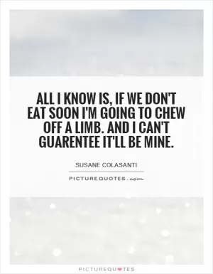 All I know is, if we don't eat soon I'm going to chew off a limb. And I can't guarantee it'll be mine Picture Quote #1