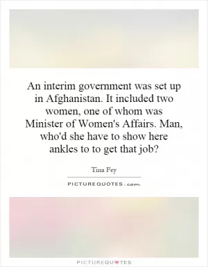 An interim government was set up in Afghanistan. It included two women, one of whom was Minister of Women's Affairs. Man, who'd she have to show here ankles to to get that job? Picture Quote #1
